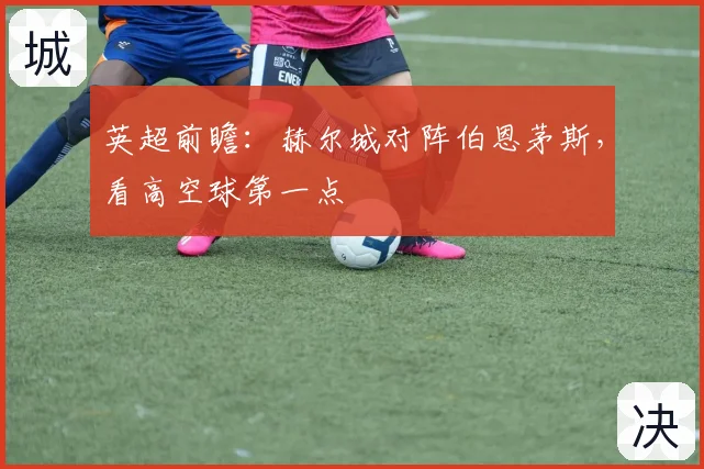 英超前瞻:赫尔城对阵伯恩茅斯,看高空球第一点