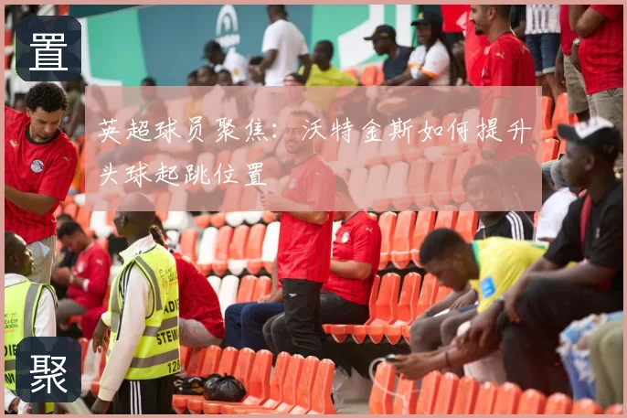 英超球员聚焦:沃特金斯如何提升头球起跳位置